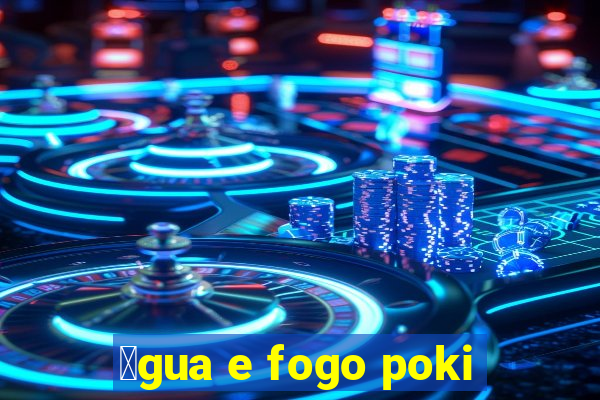 谩gua e fogo poki