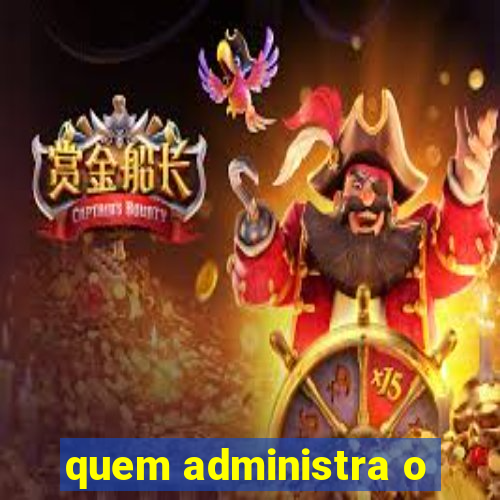 quem administra o