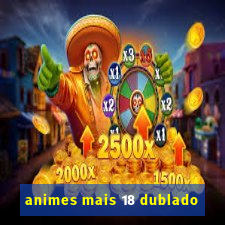 animes mais 18 dublado