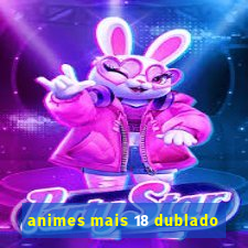 animes mais 18 dublado