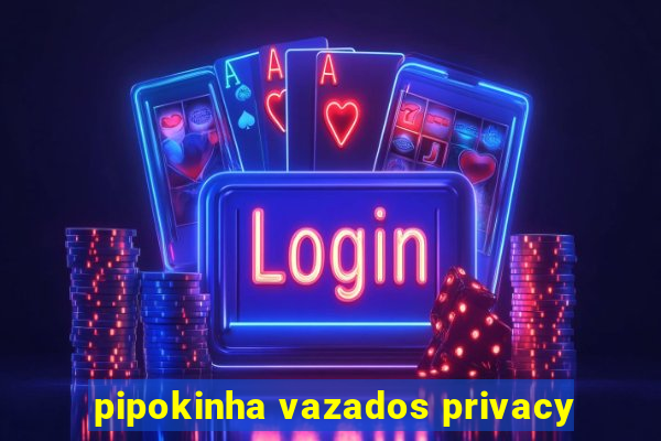 pipokinha vazados privacy