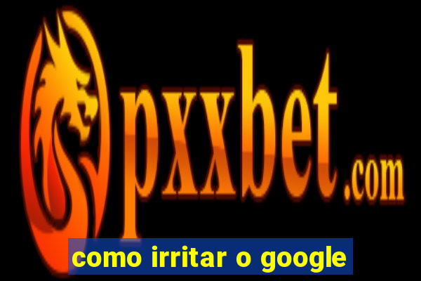 como irritar o google