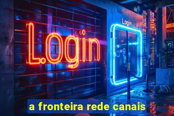 a fronteira rede canais