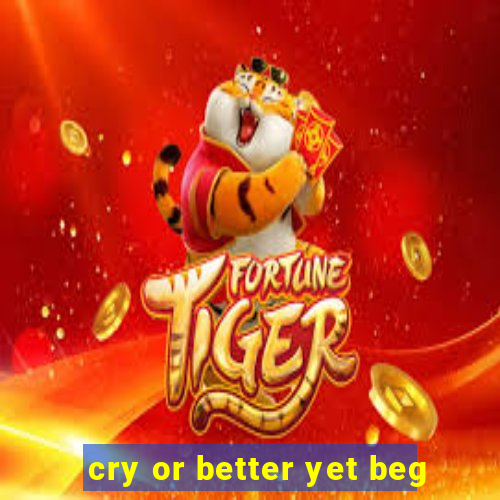 cry or better yet beg